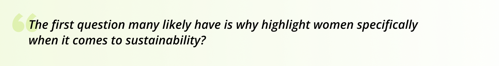 The first question many likely have is why highlight women specifically when it comes to sustainability?