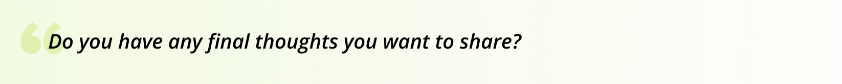 Do you have any final thoughts you want to share?